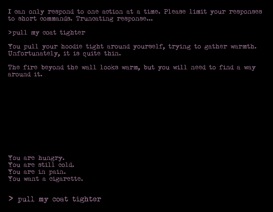 I can only respond to one action at a time. Please limit your responses to short commands. Truncating response...

>pull my coat tighter

You pull your hoodie tight around yourself, trying to gather warmth. Unfortunately, it is quite thin.

The fire beyond the wall looks warm, but you will need to find a way around it.











You are hungry.
You are still cold.
You are in pain.
You want a cigarette.