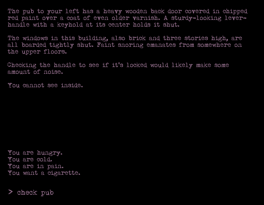 The pub to your left has a heavy wooden back door covered in chipped red paint over a coat of even older varnish. A sturdy-looking lever-handle with a keyhold at its center holds it shut. 

The windows in this building, also brick and three stories high, are all boarded tightly shut. Faint snoring emanates from somewhere on the upper floors.

Checking the handle to see if it's locked would likely make some amount of noise.

You cannot see inside.


You are hungry.
You are cold.
You are in pain.
You want a cigarette.