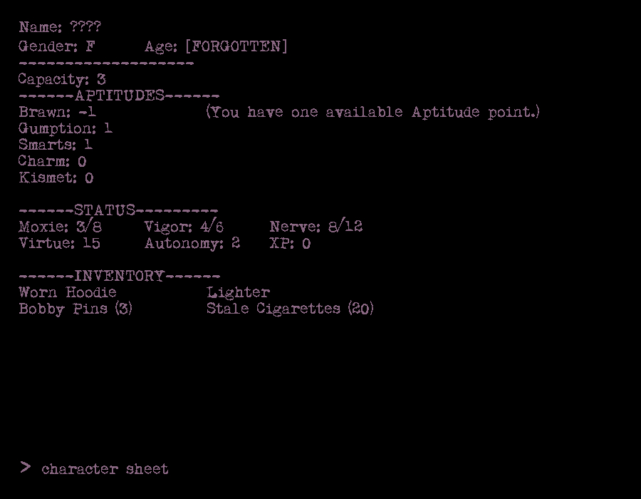 Name: ????
Gender: F	Age: [FORGOTTEN]
-------------------
Capacity: 3
------APTITUDES------
Brawn: -1		(You have one available Aptitude point.)
Gumption: 1
Smarts: 1
Charm: 0
Kismet: 0

------STATUS---------
Moxie: 3/8	Vigor: 4/6	Nerve: 8/12	
Virtue: 15	Autonomy: 2	XP: 0

------INVENTORY------
Worn Hoodie		Lighter
Bobby Pins(3)		Stale Cigarettes (20)